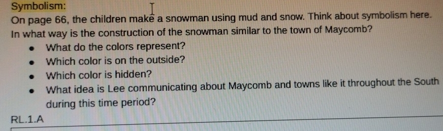 Symbolism: 
On page 66, the children make a snowman using mud and snow. Think about symbolism here. 
In what way is the construction of the snowman similar to the town of Maycomb? 
What do the colors represent? 
Which color is on the outside? 
Which color is hidden? 
What idea is Lee communicating about Maycomb and towns like it throughout the South 
during this time period? 
RL.1.A