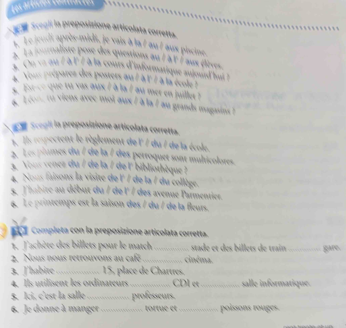 Les articies contiación 
a Scegli la preposizione articolata corretta. 
1. Le jeudi après-midi, je vais à la / au / aux piscine. 
2. La journaliste pose des questions au / à l / aux élèves 
3. On va au / à l'7 à la cours d'informatique aujourd'hui 
4 Yous préparez des posters au / à l'/ à la école 
s. Est ce qu vs aux / à la / au mer en julet 
6 Léon, tu viens avec moi aux / à la / au grands magasins ? 
a t Scegli la preposizione articolata corretta. 
1. Ils respectent le règlement de l' / du / de la école. 
2 Les plumes du / de la / des perroquet sont multicolores. 
3 Yous vencz du / de la / de l' bibliothèque ? 
4. Nons faisons la visite de l' / de la / du collège 
5. Jhabite au début du / de l' / des avenue Parmentier. 
6. Le printemps est la saison des / du / de la fleurs. 
Completa con la preposizione articolata corretta. 
1. Jachète des billets pour le match _stade et des billets de train _ 
gare. 
2. Nous nous retrouvons au café _cinéma. 
3. Jhabite_ 15, place de Chartres, 
4. Ils utilisent les ordinateurs_ CDl et_ salle informatique. 
5. Ici, c'est la salle_ professeurs. 
6. Je donne à manger _ o rtu e et .......... poissons rouges .