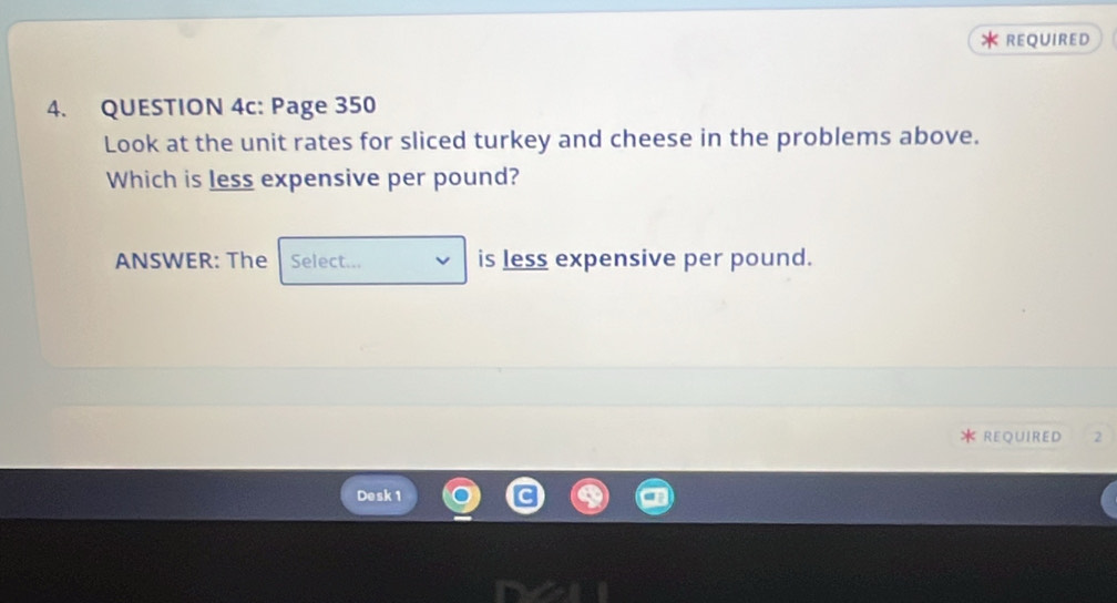 REQUIRED 
4. QUESTION 4c: Page 350 
Look at the unit rates for sliced turkey and cheese in the problems above. 
Which is less expensive per pound? 
ANSWER: The Select... is less expensive per pound. 
REQUIRED 2 
Desk 1