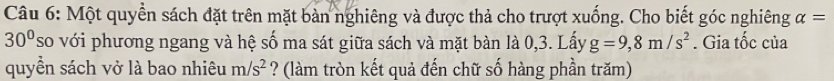 Một quyền sách đặt trên mặt bàn nghiêng và được thả cho trượt xuống. Cho biết góc nghiêng alpha =
30° so với phương ngang và hệ số ma sát giữa sách và mặt bàn là 0,3. Lấy g=9,8m/s^2. Gia tốc của 
quyền sách vở là bao nhiêu m/s^2 ? (làm tròn kết quả đến chữ số hàng phần trăm)