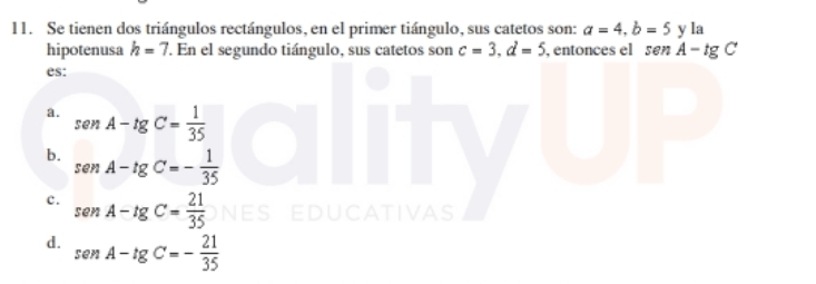 Se tienen dos triángulos rectángulos, en el primer tiángulo, sus catetos son: a=4, b=5yla
hipotenusa h=7 En el segundo tiángulo, sus catetos son c=3. d=5 , entonces el sen A-tg C
es:
a. sen A-tg C= 1/35 
b. sen A-tg C=- 1/35 
c. sen A-tg C= 21/35  ES
DUCATIVAS
d. sen A-tg C=- 21/35 