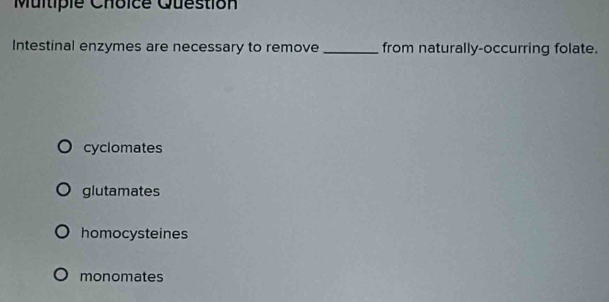 Question
Intestinal enzymes are necessary to remove_ from naturally-occurring folate.
cyclomates
glutamates
homocysteines
monomates