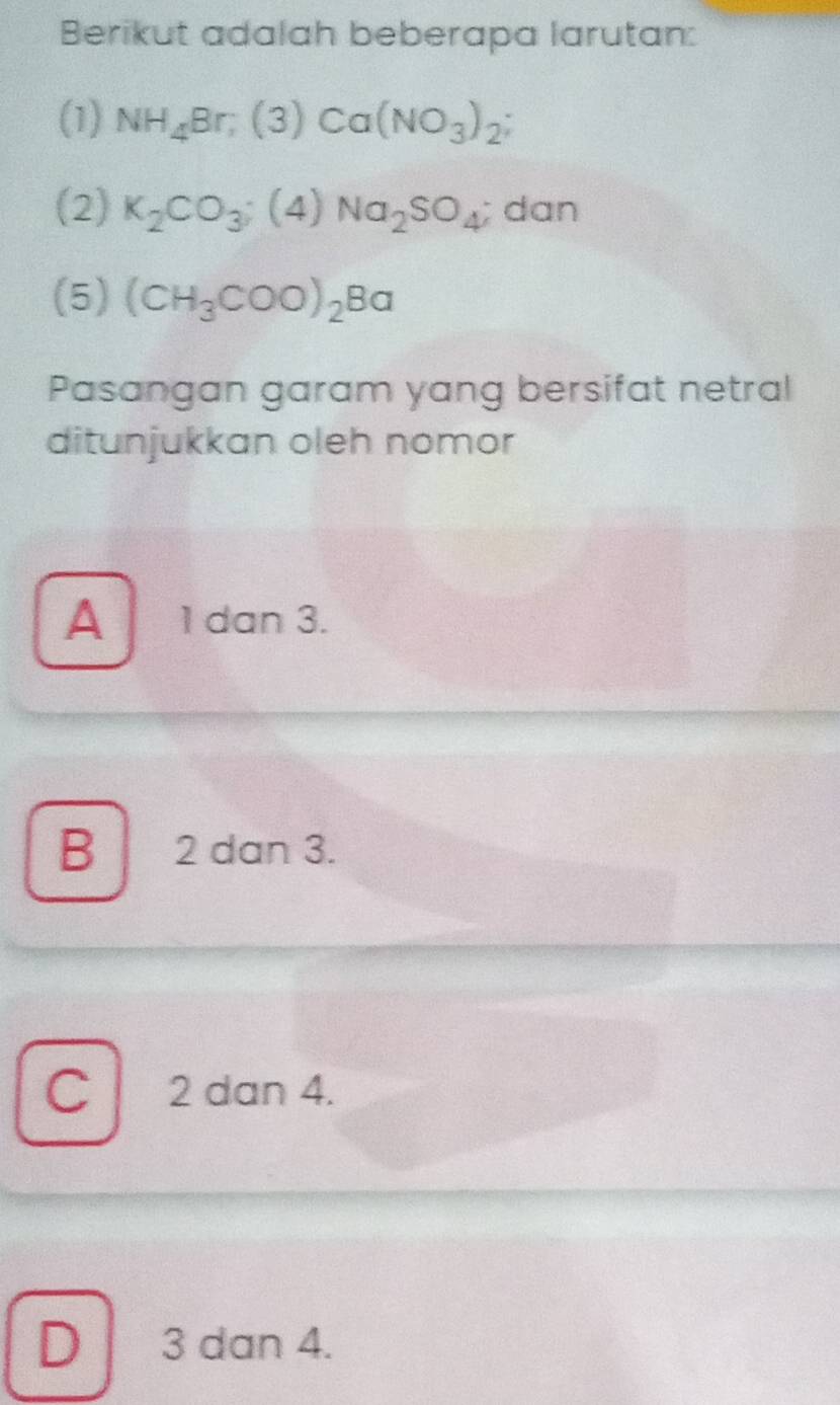 Berikut adalah beberapa larutan:
(1) NH_4Br; (3)Ca(NO_3)_2; 
(2) K_2CO_3;(4)Na_2SO_4; dan
(5) (CH_3COO)_2Ba
Pasangan garam yang bersifat netral
ditunjukkan oleh nomor
A 1 dan 3.
B 2 dan 3.
C 2 dan 4.
D 3 dan 4.