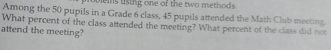 oblems using one of the two methods. 
Among the 50 pupils in a Grade 6 class, 45 pupils attended the Math Club meeting. 
What percent of the class attended the meeting? What percent of the class did not 
attend the meeting?