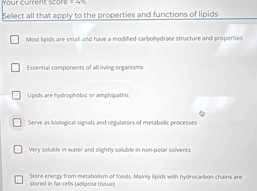 Your current score =4%
Select all that apply to the properties and functions of lipids
Most lipids are small and have a modified carbohydrate structure and properties
Essential components of all living organisms
Lipids are hydrophobic or amphipathic
Serve as biological signals and regulators of metabolic processes
Very soluble in water and slightly soluble in non-polar solvents
Store energy from metabolism of foods. Mainly lipids with hydrocarbon chains are
stored in fat cells (adipose tissue)