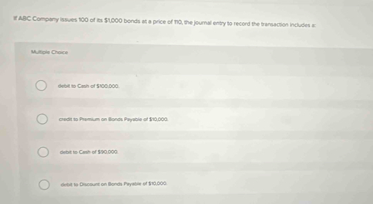 If ABC Company issues 100 of its $1,000 bonds at a price of 110, the journal entry to record the transaction includes a: 
Multiple Chaice 
debit to Cash of $100.000
credit to Premium on Bonds Payable of $10,000. 
debit to Cash of $90,000. 
debit to Discount on Bonds Payable of $10,000.