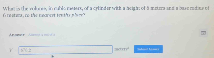 What is the volume, in cubic meters, of a cylinder with a height of 6 meters and a base radius of
6 meters, to the nearest tenths place? 
Answer Attempt 2 out of 2
V=|678. □ meters^3 Submit Answer