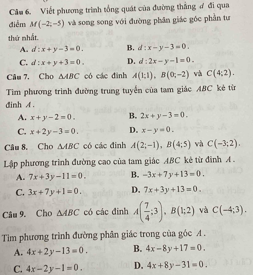 Viết phương trình tổng quát của đường thắng đ đi qua
điểm M(-2;-5) và song song với đường phân giác góc phần tư
thứ nhất.
A. d:x+y-3=0. B. d:x-y-3=0.
C. d:x+y+3=0. D. d:2x-y-1=0. 
Câu 7. Cho △ ABC có các đỉnh A(1;1), B(0;-2) và C(4;2). 
Tìm phương trình đường trung tuyến của tam giác ABC kẻ từ
đinh A.
A. x+y-2=0.
B. 2x+y-3=0.
C. x+2y-3=0. D. x-y=0. 
Câu 8. Cho △ ABC có các đỉnh A(2;-1), B(4;5) và C(-3;2). 
Lập phương trình đường cao của tam giác ABC kẻ từ đỉnh A .
A. 7x+3y-11=0.
B. -3x+7y+13=0.
C. 3x+7y+1=0.
D. 7x+3y+13=0. 
Câu 9. Cho △ ABC có các đỉnh A( 7/4 ;3), B(1;2) và C(-4;3). 
Tìm phương trình đường phân giác trong của góc A .
A. 4x+2y-13=0.
B. 4x-8y+17=0.
C. 4x-2y-1=0.
D. 4x+8y-31=0.