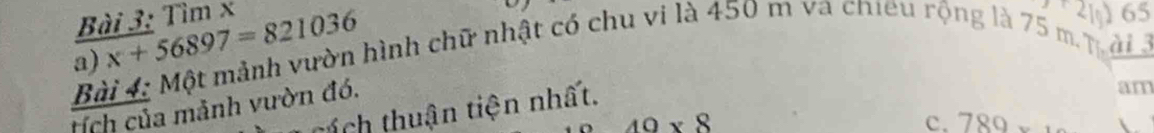 Tìm x 2 65
a) x+56897=821036
Bài 4: Một mảnh vườn hình chữ nhật có chu vi là 450 m va chieu rộng là 75 m. m ài à
tích của mảnh vườn đó.
áí ch thuận tiện nhất.
am
40* 8
c. 789*