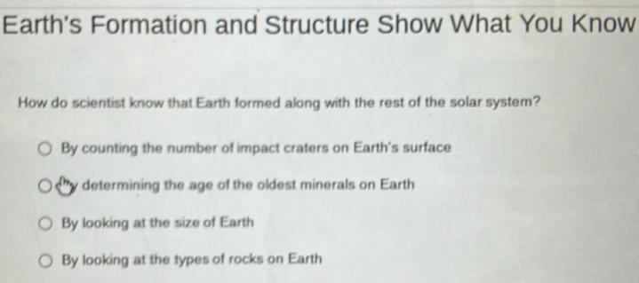 Earth's Formation and Structure Show What You Know
How do scientist know that Earth formed along with the rest of the solar system?
By counting the number of impact craters on Earth's surface
determining the age of the oldest minerals on Earth
By looking at the size of Earth
By looking at the types of rocks on Earth