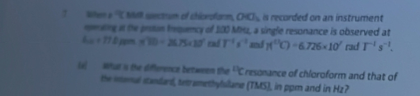 Wher p q NR sectrum of chicepform, OWO_3 is recorded on an instrument 
meniting in the protum trquency of 100 MHz, a single resonance is observed at
6w+77.2 jipr m'(t)=26.75c10^7m/T^(-1)s^(-1) and 1(^UC)=6.726* 10^7 rad T^(-1)s^(-1). 
(i) What is the difference between the^(11)C resonance of chloroform and that of 
the intonal standard, tetramethylslane (TMS), in ppm and in Hz?