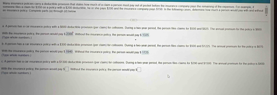 Many insurance policies carry a deductible provision that states how much of a claim a person must pay out of pocket before the insurance company pays the remaining of the expenses. For example, if 
someone tiles a claim for $350 on a policy with a $200 deductible, he or she pays $200 and the insurance company pays $150. In the following cases, determine how much a person would pay with and without 
an insurance policy Complete parts (a) through (d) below 
a. Aperson has a car insurance policy with a $600 deductible provision (per claim) for collisions. During a two-year period, the person files claims for $500 and $825. The annual premium for the policy is $600
With the insurance policy, the person would pay $2300° Without the insurance policy, the person would pay $ 1325
(Type whole numbers.) 
b. Aperson has a car insurance policy with a $300 deductible provision (per claim) for collisions. During a two-year period, the person files claims for $500 and $1225. The annual premium for the policy is $670
With the insurance policy, the person would pay $ 1940. Without the insurance policy, the person would pay $ 1725
(Type whole numbers) 
c. A person has a car insurance policy with a $1300 deductible provision (per claim) for collisions. During a two-year period, the person files claims for $290 and $1500. The annual premium for the policy is $400
With the insurance policy, the person would pay $□ Without the insurance policy, the person would pay $□
(Type whole numbers )