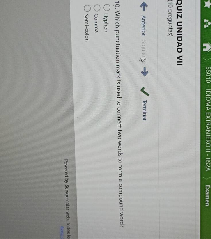 SS010 - IDIOMA EXTRANJERO II - IIS2A Examen
QUIZ UNIDAD VII
(10 preguntas)
Anterior Siguier Terminar
10. Which punctuation mark is used to connect two words to form a compound word?
Hyphen
Comma
Semi-colon
Powered by Servoescolar web. Todos lo
Aviso