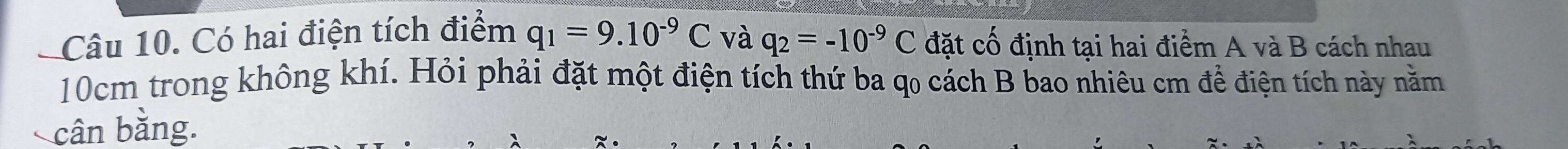 Có hai điện tích điểm q_1=9.10^(-9)C và q_2=-10^(-9)C đặt cố định tại hai điểm A và B cách nhau
10cm trong không khí. Hỏi phải đặt một điện tích thứ ba qo cách B bao nhiêu cm để điện tích này nằm 
cân bằng.