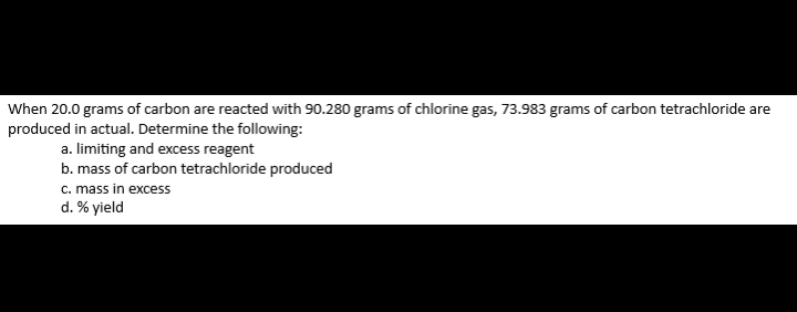 When 20.0 grams of carbon are reacted with 90.280 grams of chlorine gas, 73.983 grams of carbon tetrachloride are 
produced in actual. Determine the following: 
a. limiting and excess reagent 
b. mass of carbon tetrachloride produced 
c. mass in excess 
d. % yield