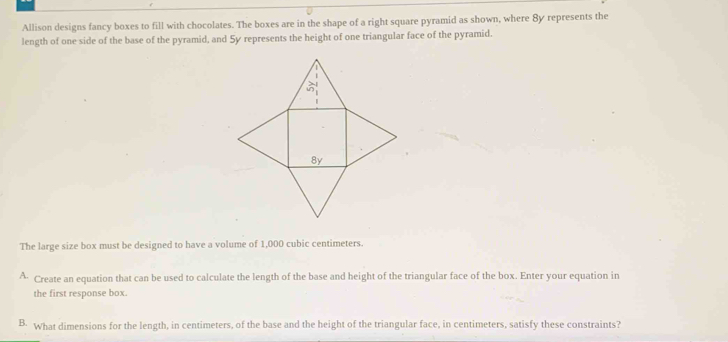 Allison designs fancy boxes to fill with chocolates. The boxes are in the shape of a right square pyramid as shown, where 8y represents the 
length of one side of the base of the pyramid, and 5y represents the height of one triangular face of the pyramid. 
The large size box must be designed to have a volume of 1,000 cubic centimeters. 
^ Create an equation that can be used to calculate the length of the base and height of the triangular face of the box. Enter your equation in 
the first response box. 
B. What dimensions for the length, in centimeters, of the base and the height of the triangular face, in centimeters, satisfy these constraints?