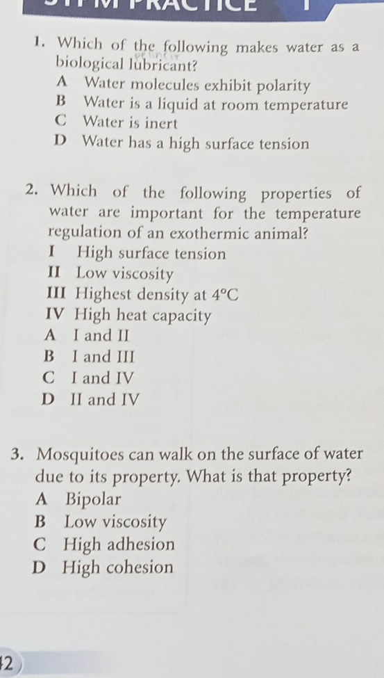 Which of the following makes water as a
biological lubricant?
A Water molecules exhibit polarity
B Water is a liquid at room temperature
C Water is inert
D Water has a high surface tension
2. Which of the following properties of
water are important for the temperature
regulation of an exothermic animal?
I High surface tension
II Low viscosity
III Highest density at 4°C
IV High heat capacity
A I and II
B I and III
C I and IV
D II and IV
3. Mosquitoes can walk on the surface of water
due to its property. What is that property?
A Bipolar
B Low viscosity
C High adhesion
D High cohesion
2