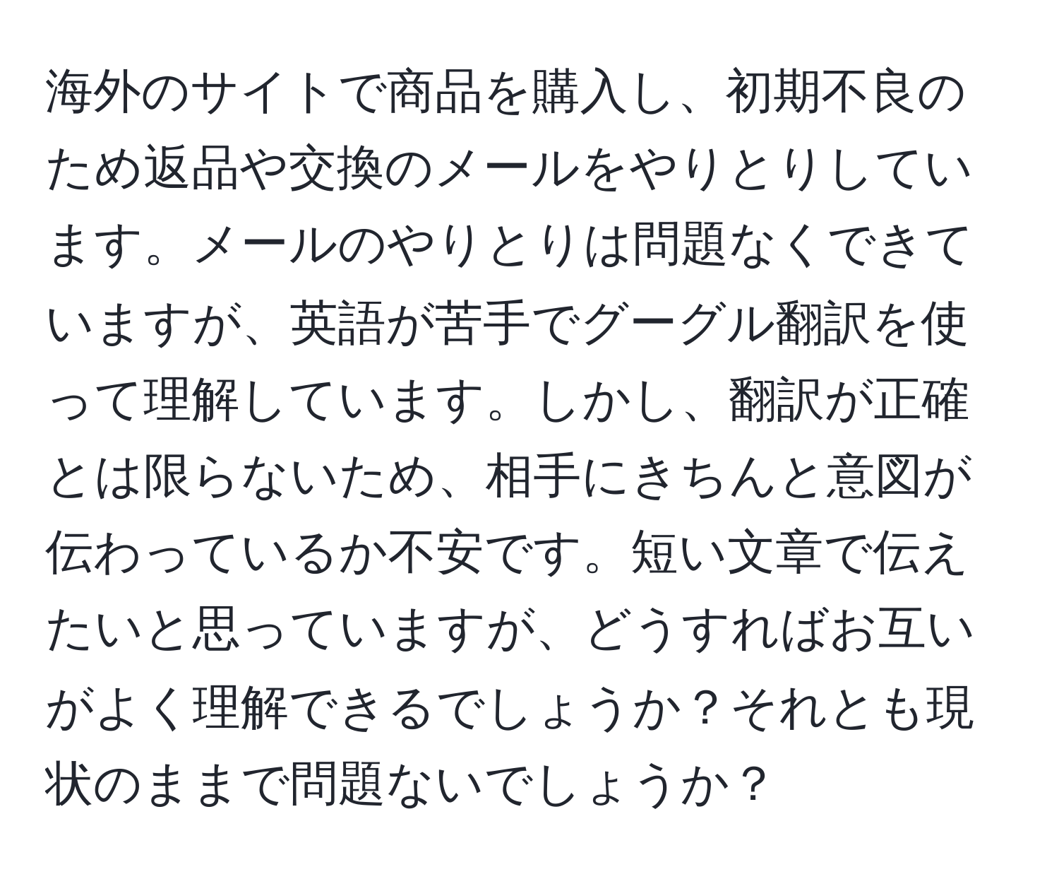 海外のサイトで商品を購入し、初期不良のため返品や交換のメールをやりとりしています。メールのやりとりは問題なくできていますが、英語が苦手でグーグル翻訳を使って理解しています。しかし、翻訳が正確とは限らないため、相手にきちんと意図が伝わっているか不安です。短い文章で伝えたいと思っていますが、どうすればお互いがよく理解できるでしょうか？それとも現状のままで問題ないでしょうか？