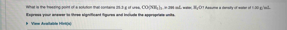 What is the freezing point of a solution that contains 25.3 g of urea, CO(NH_2) , in 295 mL water, H_2O ? Assume a density of water of 1.00 g/mL. 
Express your answer to three significant figures and include the appropriate units. 
View Available Hint(s)