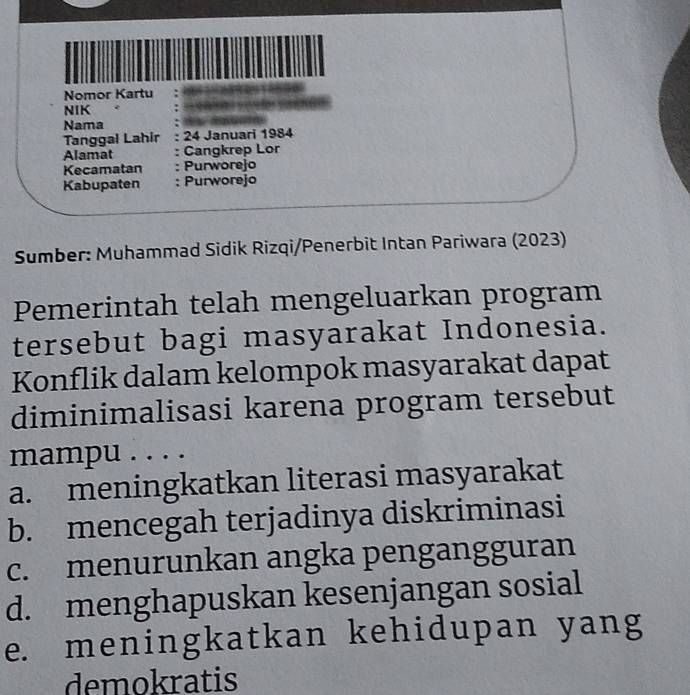 Nomor Kartu
NIK
Nama
Tanggal Lahir 24 Januari 1984
Alamat : Cangkrep Lor
Kecamatan : Purworejo
Kabupaten : Purworejo
Sumber: Muhammad Sidik Rizqi/Penerbit Intan Pariwara (2023)
Pemerintah telah mengeluarkan program
tersebut bagi masyarakat Indonesia.
Konflik dalam kelompok masyarakat dapat
diminimalisasi karena program tersebut
mampu . . . .
a. meningkatkan literasi masyarakat
b. mencegah terjadinya diskriminasi
c. menurunkan angka pengangguran
d. menghapuskan kesenjangan sosial
e. meningkatkan kehidupan yang
demokratis