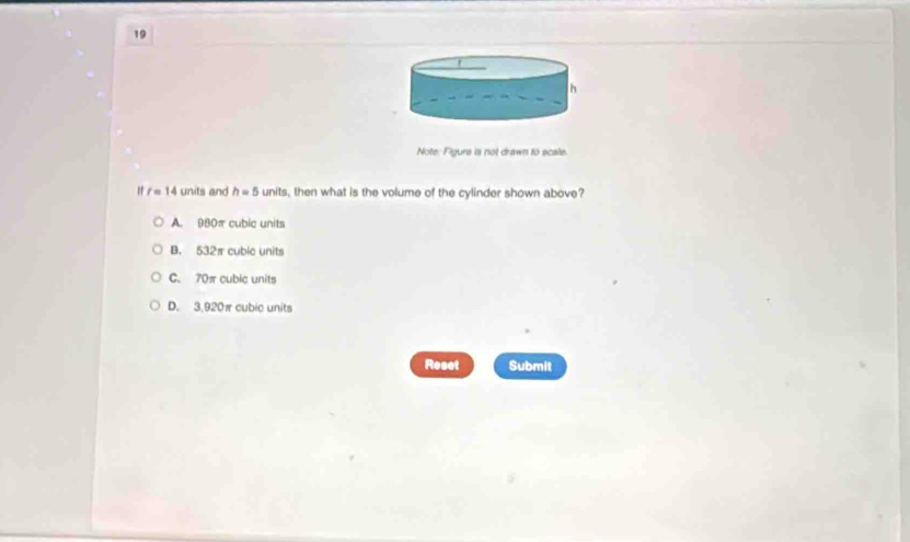 Note. Figure is not drawn to scale.
r=14 -∠ 11 and h=5 units, then what is the volume of the cylinder shown above?
A. 980π cubic units
B. 532π cubic units
C. 70π cubic units
D. 3,920πcubic units
Reset Submit
