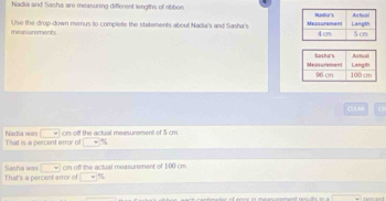 Nadia and Sasha are measuring different lengths of ribbon. 
Use the drop-down menus to complete the statements aboul Nadia's and Sasha's 
measurments 
( EA 
□ cr off the actual measurement of 5 cm
Nedia wir That is a percent error of □ %
That's a percent error of Sasha was □ cm off the actual measurement of 100 cm
□°