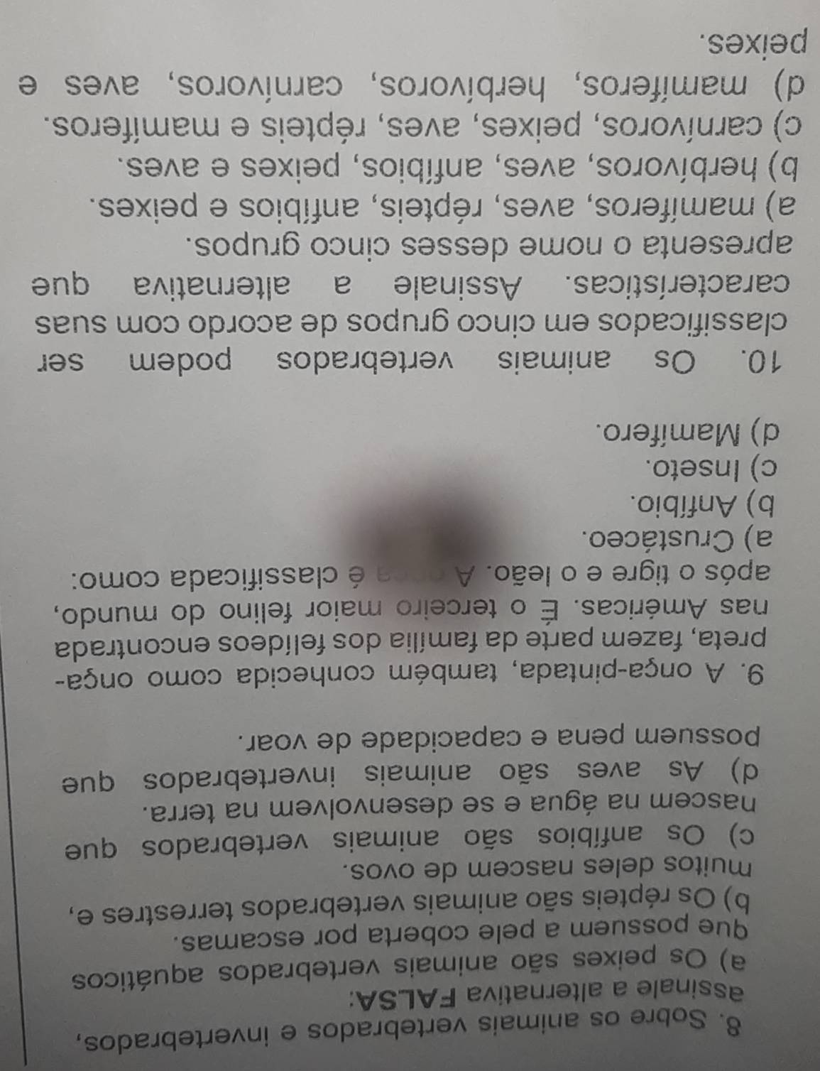 Sobre os animais vertebrados e invertebrados,
assinale a alternativa FALSA:
a) Os peixes são animais vertebrados aquáticos
que possuem a pele coberta por escamas.
b) Os répteis são animais vertebrados terrestres e,
muitos deles nascem de ovos.
c) Os anfíbios são animais vertebrados que
nascem na água e se desenvolvem na terra.
d) As aves são animais invertebrados que
possuem pena e capacidade de voar.
9. A onça-pintada, também conhecida como onça-
preta, fazem parte da família dos felídeos encontrada
nas Américas. É o terceiro maior felino do mundo,
após o tigre e o leão. A onca é classificada como:
a) Crustáceo.
b) Anfíbio.
c) Inseto.
d) Mamífero.
10. Os animais vertebrados podem ser
classificados em cinco grupos de acordo com suas
características. Assinale a alternativa que
apresenta o nome desses cinco grupos.
a) mamíferos, aves, répteis, anfíbios e peixes.
b) herbívoros, aves, anfíbios, peixes e aves.
c) carnívoros, peixes, aves, répteis e mamíferos.
d) mamíferos, herbívoros, carnívoros, aves e
peixes.