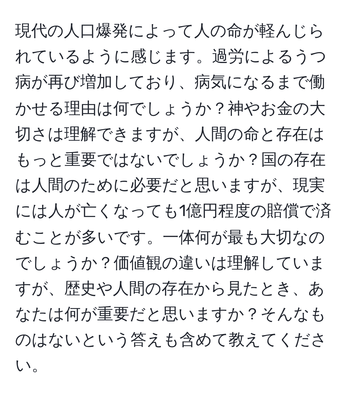 現代の人口爆発によって人の命が軽んじられているように感じます。過労によるうつ病が再び増加しており、病気になるまで働かせる理由は何でしょうか？神やお金の大切さは理解できますが、人間の命と存在はもっと重要ではないでしょうか？国の存在は人間のために必要だと思いますが、現実には人が亡くなっても1億円程度の賠償で済むことが多いです。一体何が最も大切なのでしょうか？価値観の違いは理解していますが、歴史や人間の存在から見たとき、あなたは何が重要だと思いますか？そんなものはないという答えも含めて教えてください。