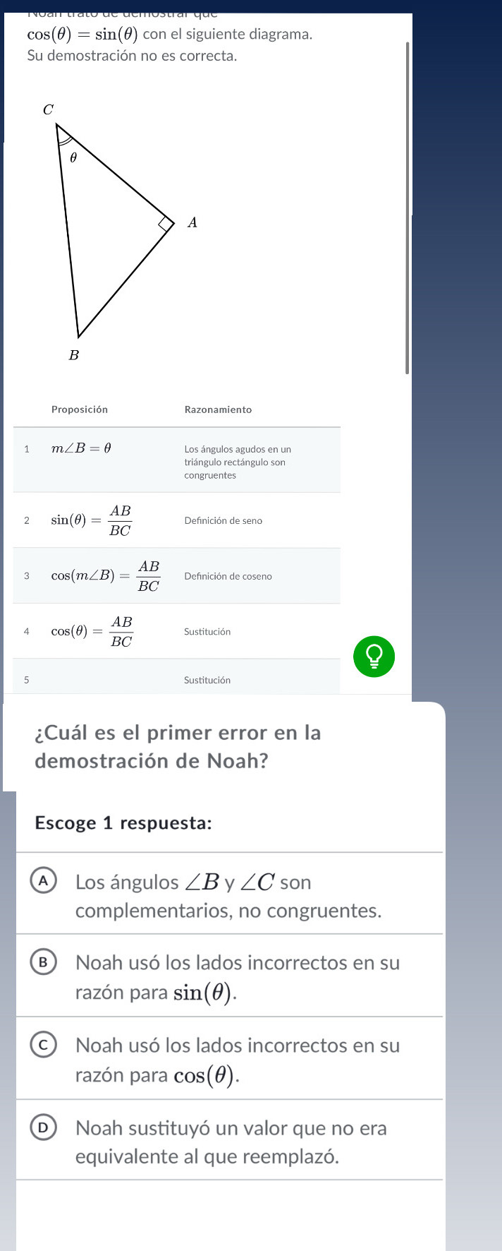 cos (θ )=sin (θ ) con el siguiente diagrama.
Su demostración no es correcta.
Proposición Razonamiento
1 m∠ B=θ Los ángulos agudos en un
triángulo rectángulo son
congruentes
2 sin (θ )= AB/BC  Definición de seno
3 cos (m∠ B)= AB/BC 
cos (θ )= AB/BC  Sustitución
5 Sustitución
¿Cuál es el primer error en la
demostración de Noah?
Escoge 1 respuesta:
A Los ángulos ∠ B y ∠ C son
complementarios, no congruentes.
B Noah usó los lados incorrectos en su
razón para sin (θ ).
Noah usó los lados incorrectos en su
razón para cos(θ).
Noah sustituyó un valor que no era
equivalente al que reemplazó.