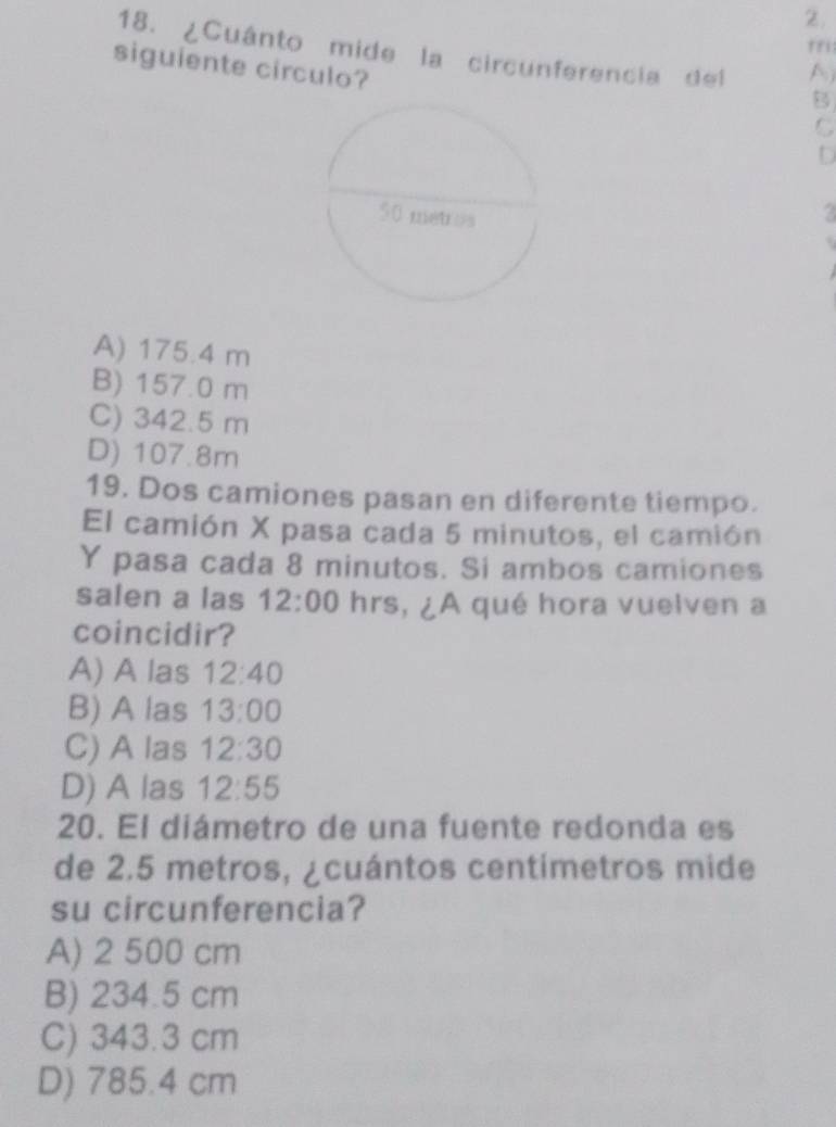 rri
18. ¿Cuánto mide la circunferencia del A
siguiente circulo?
B
C
D
2
A) 175.4 m
B) 157.0 m
C) 342.5 m
D) 107.8m
19. Dos camiones pasan en diferente tiempo.
El camión X pasa cada 5 minutos, el camión
Y pasa cada 8 minutos. Si ambos camiones
salen a las 12:00 hrs, ¿A qué hora vuelven a
coincidir?
A) A las 12:40
B) A las 13:00
C) A las 12:30
D) A las 12:55
20. El diámetro de una fuente redonda es
de 2.5 metros, ¿cuántos centimetros mide
su circunferencia?
A) 2 500 cm
B) 234.5 cm
C) 343.3 cm
D) 785.4 cm