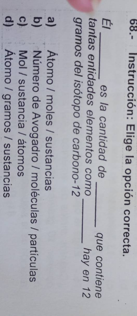 68.- Instrucción: Elige la opción correcta.
Él
_es la cantidad de
_que contiene
tantas entidades elementos como
_hay en 12
gramos del isótopo de carbono -12
a) Átomo / moles / sustancias
b) Número de Avogadro / moléculas / partículas
c) Mol / sustancia / átomos
d) Átomo / gramos / sustancias