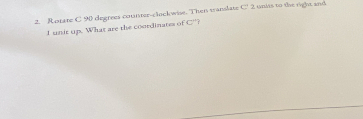 Rotate C 90 degrees counter-clockwise. Then translate C' 2 units to the right and
1 unit up. What are the coordinates of C'' ?