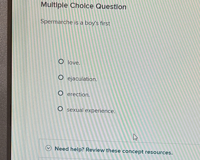 Question
Spermarche is a boy's first
love.
ejaculation.
erection.
sexual experience.
Need help? Review these concept resources.