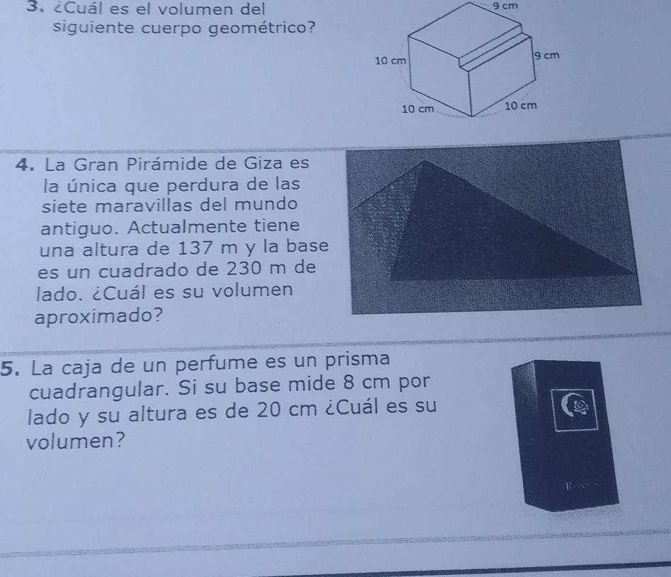 ¿Cuál es el volumen del 9 cm
siguiente cuerpo geométrico? 
4. La Gran Pirámide de Giza es 
la única que perdura de las 
siete maravillas del mundo 
antiguo. Actualmente tiene 
una altura de 137 m y la base 
es un cuadrado de 230 m de 
lado. ¿Cuál es su volumen 
aproximado? 
5. La caja de un perfume es un prisma 
cuadrangular. Si su base mide 8 cm por 
lado y su altura es de 20 cm ¿Cuál es su 
volumen?