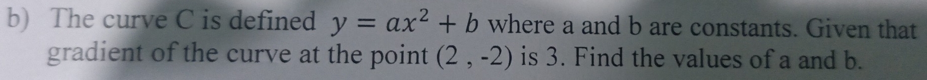 The curve C is defined y=ax^2+b where a and b are constants. Given that 
gradient of the curve at the point (2,-2) is 3. Find the values of a and b.