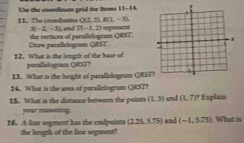 Use the courdinate grid for Rems 11-14. 
11. The conrdioates Q(2,2), R(1,-3),
S(-2,-3) and T(-1,2)
the vertices of parallelogram QRST. 
Deaw panalleiogram QRST. 
12. What is the length of the base of 
purallclogram QRST? 
13. What is the beight of purallelogram QRST
14. What is the anea of purallelogram QRST? 
15. What is the distance between the points (1,3) and (1,7)^? Explain 
your reasemng 
16. A lime segment has the endpoints  2.25,5.75 and (-1,5.75) What is 
the length of the line segment?