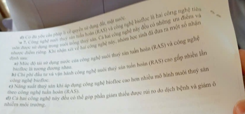 Công nghệ nuới thuy sản tuần hoàn (RAS) và công nghệ biofloc là hai công nghệ tiên
đi Có đú yu câu pháp lí về quyền sử dụng đất, mật nước
uên được sử dụng trong nuổi trống thuỷ sản. Cả hai công nghệ này đều có những tu điểm và
nhược điểm riêng. Khi nhận xét về hai công nghệ này, nhóm học sinh đã đựa ra một số nhận
) Mùc độ tái sử dụng mước của công nghệ nuôi thuỷ sản tuần hoàn (RAS) và công nghệ
định sau
b) Chi phi đầu tư và vận hành công nghệ nuôi thuỷ sản tuần hoàn (RAS) cao gấp nhiều lần
biofloc là tượng đương nhau.
c) Năng suất thuỷ sản khi áp dụng công nghệ biofloc cao hơn nhiều mô hình nuôi thuỷ sản
công nghệ biofloc.
đ) Cả hai công nghệ này đều có thể góp phần giám thiểu được rùi ro do dịch bệnh và giảm ô theo công nghệ tuần hoàn (RAS).
nhiễm môi trường,