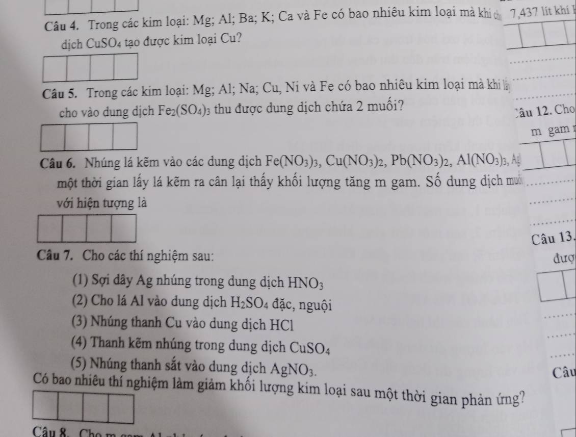 Trong các kim loại: Mg; Al; Ba; K; Ca và Fe có bao nhiêu kim loại mà khi c 7,437 lít khí I 
dịch CuSO4 tạo được kim loại Cu? 
Câu 5. Trong các kim loại: Mg; Al; Na; Cu, Ni và Fe có bao nhiêu kim loại mà khi là_ 
_ 
cho vào dung dịch Fe_2(SO_4) 0 thu được dung dịch chứa 2 muối? 
Câu 12. Cho 
m gamr 
Câu 6. Nhúng lá kẽm vào các dung dịch Fe(NO_3)_3, Cu(NO_3)_2, Pb(NO_3)_2, Al(NO_3)_3, , Ag 
thột thời gian lấy lá kẽm ra cân lại thấy khối lượng tăng m gam. Số dung dịch muới_ 
với hiện tượng là 
_ 
Câu 13. 
Câu 7. Cho các thí nghiệm sau: đượ 
(1) Sợi dây Ag nhúng trong dung dịch HNO_3
_ 
(2) Cho lá Al vào dung dịch H_2SO_4 đặc, nguội 
_ 
(3) Nhúng thanh Cu vào dung dịch HCl 
(4) Thanh kẽm nhúng trong dung dịch CuSO_4
_ 
(5) Nhúng thanh sắt vào dung dịch AgNO_3. 
Câu 
Có bao nhiêu thí nghiệm làm giảm khối lượng kim loại sau một thời gian phản ứng? 
Câu 8 Cho