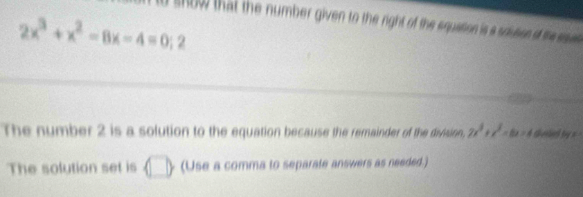 show that the number given to the right of the equation is a sousion of the sue
2x^3+x^2-8x-4=0;2
The number 2 is a solution to the equation because the remainder of the division, 2x^3+x^2=6x=4 sheed by =
The solution set is  □ /□   a (Use a comma to separate answers as needed.)