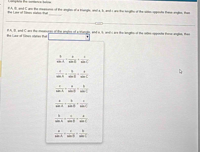 Complete the sentence below.
If A, B, and C are the measures of the angles of a triangle, and a, b, and c are the lengths of the sides opposite these angles, then
the Law of Sines states that
_
If A, B, and C are the measures of the angles of a triangle, and a, b, and c are the lengths of the sides opposite these angles, then
the Law of Sines states that
 b/sin A = a/sin B = c/sin C .
 c/sin A = b/sin B = a/sin C 
 c/sin A = a/sin B = b/sin C 
 a/sin A = b/sin B = c/sin C 
 b/sin A = c/sin B = a/sin C 
 a/sin A = c/sin B = b/sin C 