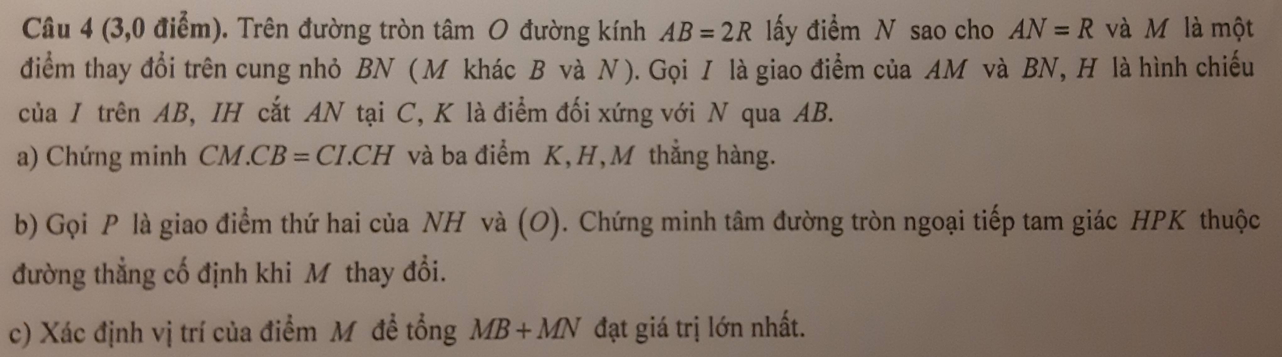 (3,0 điểm). Trên đường tròn tâm O đường kính AB=2R lấy điểm N sao cho AN=R và M là một 
điểm thay đổi trên cung nhỏ BN ( M khác B và N ). Gọi I là giao điểm của AM và BN, H là hình chiếu 
của / trên AB, IH cắt AN tại C, K là điểm đối xứng với N qua AB. 
a) Chứng minh C CM.CB=CI.CH và ba điểm K, H, M thẳng hàng. 
b) Gọi P là giao điểm thứ hai của NH và (O). Chứng minh tâm đường tròn ngoại tiếp tam giác HPK thuộc 
đường thẳng cố định khi M thay đổi. 
c) Xác định vị trí của điểm Mỹđề tổng MB+MN đạt giá trị lớn nhất.