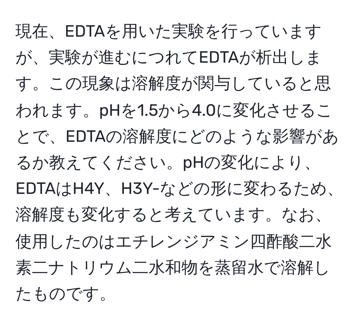 現在、EDTAを用いた実験を行っていますが、実験が進むにつれてEDTAが析出します。この現象は溶解度が関与していると思われます。pHを1.5から4.0に変化させることで、EDTAの溶解度にどのような影響があるか教えてください。pHの変化により、EDTAはH4Y、H3Y-などの形に変わるため、溶解度も変化すると考えています。なお、使用したのはエチレンジアミン四酢酸二水素二ナトリウム二水和物を蒸留水で溶解したものです。