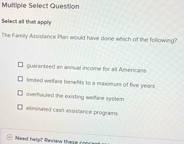 Multiple Select Question
Select all that apply
The Family Assistance Plan would have done which of the following?
guaranteed an annual income for all Americans
limited welfare benefits to a maximum of five years
overhauled the existing welfare system
eliminated cash assistance programs
Need help? Review these conc