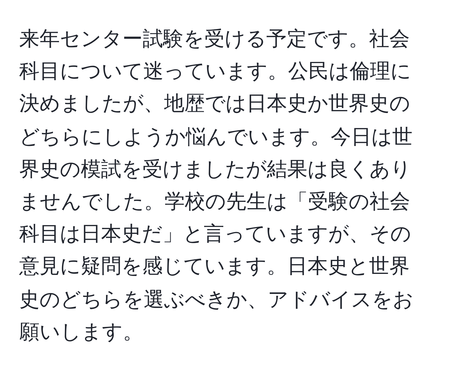 来年センター試験を受ける予定です。社会科目について迷っています。公民は倫理に決めましたが、地歴では日本史か世界史のどちらにしようか悩んでいます。今日は世界史の模試を受けましたが結果は良くありませんでした。学校の先生は「受験の社会科目は日本史だ」と言っていますが、その意見に疑問を感じています。日本史と世界史のどちらを選ぶべきか、アドバイスをお願いします。