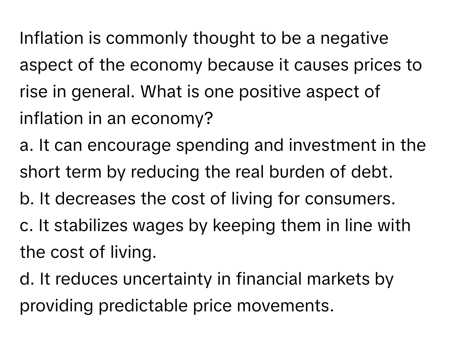 Inflation is commonly thought to be a negative aspect of the economy because it causes prices to rise in general. What is one positive aspect of inflation in an economy? 
a. It can encourage spending and investment in the short term by reducing the real burden of debt. 
b. It decreases the cost of living for consumers. 
c. It stabilizes wages by keeping them in line with the cost of living. 
d. It reduces uncertainty in financial markets by providing predictable price movements.