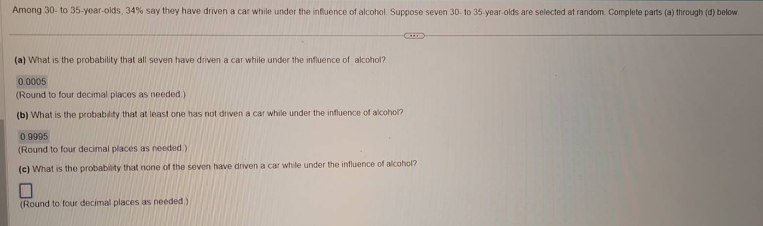 Among 30 - to 35 -year-olds, 34% say they have driven a car while under the influence of alcohol. Suppose seven 30 - to 35-year -olds are selected at random. Complete parts (a) through (d) below. 
(a) What is the probability that all seven have driven a car while under the influence of alcohol?
0.0005
(Round to four decimal places as needed.) 
(b) What is the probability that at least one has not driven a car while under the influence of alcohol?
0.9995
(Round to four decimal places as needed.) 
(c) What is the probability that none of the seven have driven a car while under the influence of alcohol? 
(Round to four decimal places as needed.)