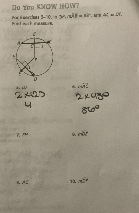 Do You KNOW HOW? 
For Exercises 5-10, in OP, mwidehat AB=43° , and AC=DF. 
Find each measure. 
5. DF 6. mwidehat AC
1. FH 8. mwidehat DE
9. AC 10. mwidehat DF