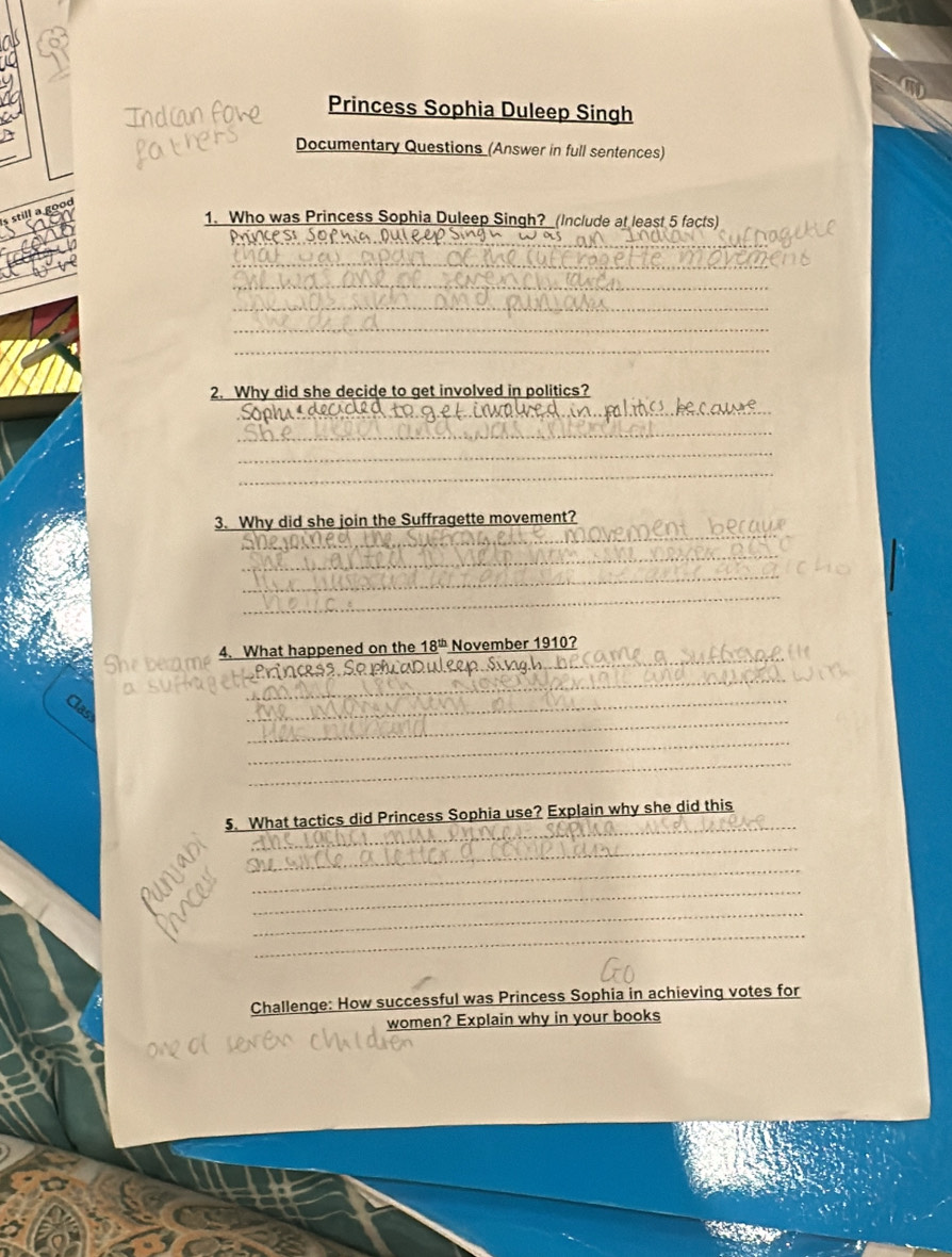 Princess Sophia Duleep Singh 
Documentary Questions (Answer in full sentences) 
1. Who was Princess Sophia Duleep Singh? (Include at least 5 facts) 
_ 
princest 
_ 
_ 
_ 
_ 
_ 
2. Why did she decide to get involved in politics? 
_ 
_ 
_ 
_ 
_ 
_ 
3. Why did she join the Suffragette movement? 
_ 
_ 
_ 
é 4. What happened on the _ 18^(th) November 1910? 
_ 
i n c s s, Se paduleep Si n 
_ 
_ 
_ 
_ 
_ 
5. What tactics did Princess Sophia use? Explain why she did this 
_ 
_ 
_ 
_ 
_ 
Challenge: How successful was Princess Sophia in achieving votes for 
women? Explain why in your books