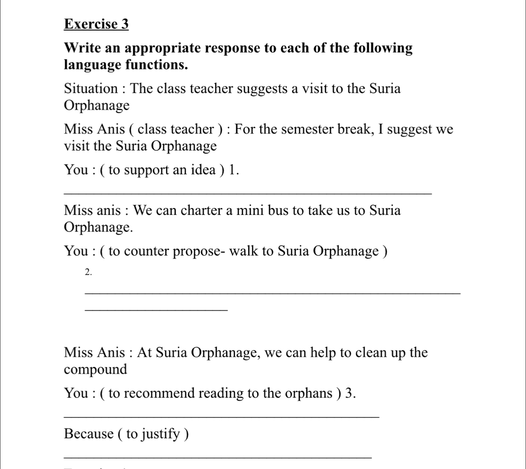 Write an appropriate response to each of the following 
language functions. 
Situation : The class teacher suggests a visit to the Suria 
Orphanage 
Miss Anis ( class teacher ) : For the semester break, I suggest we 
visit the Suria Orphanage 
You : ( to support an idea ) 1. 
_ 
Miss anis : We can charter a mini bus to take us to Suria 
Orphanage. 
You : ( to counter propose- walk to Suria Orphanage ) 
2. 
_ 
_ 
Miss Anis : At Suria Orphanage, we can help to clean up the 
compound 
You : ( to recommend reading to the orphans ) 3. 
_ 
Because ( to justify ) 
_