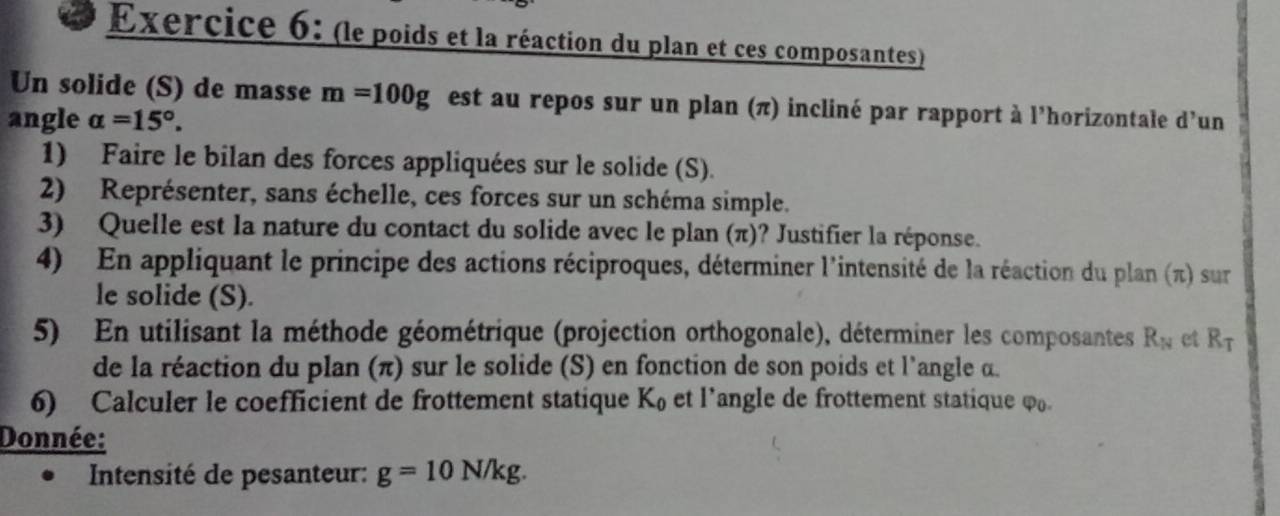 (le poids et la réaction du plan et ces composantes) 
Un solide (S) de masse m=100g est au repos sur un plan (π) incliné par rapport à l'horizontale d'un 
angle alpha =15°. 
1) Faire le bilan des forces appliquées sur le solide (S). 
2) Représenter, sans échelle, ces forces sur un schéma simple. 
3) Quelle est la nature du contact du solide avec le plan (π)? Justifier la réponse. 
4) En appliquant le principe des actions réciproques, déterminer l'intensité de la réaction du plan (π) sur 
le solide (S). 
5) En utilisant la méthode géométrique (projection orthogonale), déterminer les composantes R_N et R_T
de la réaction du plan (π) sur le solide (S) en fonction de son poids et l'angle α. 
6) Calculer le coefficient de frottement statique K_0 et l’angle de frottement statique φ₀. 
Donnée: 
Intensité de pesanteur: g=10N/kg.